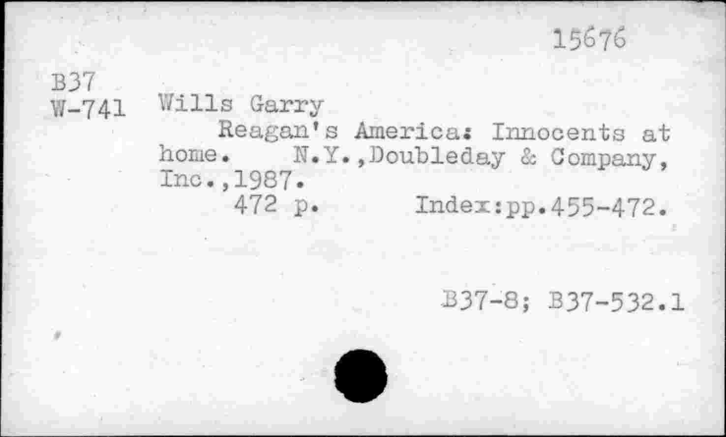 ﻿15^7^
B37
W-741 Wills Garry
Reagan’s America« Innocents at home. N.Y.»Doubleday & Company, Inc.,1987.
472 p. Index:pp.455-472.
337-8; B37-532.1